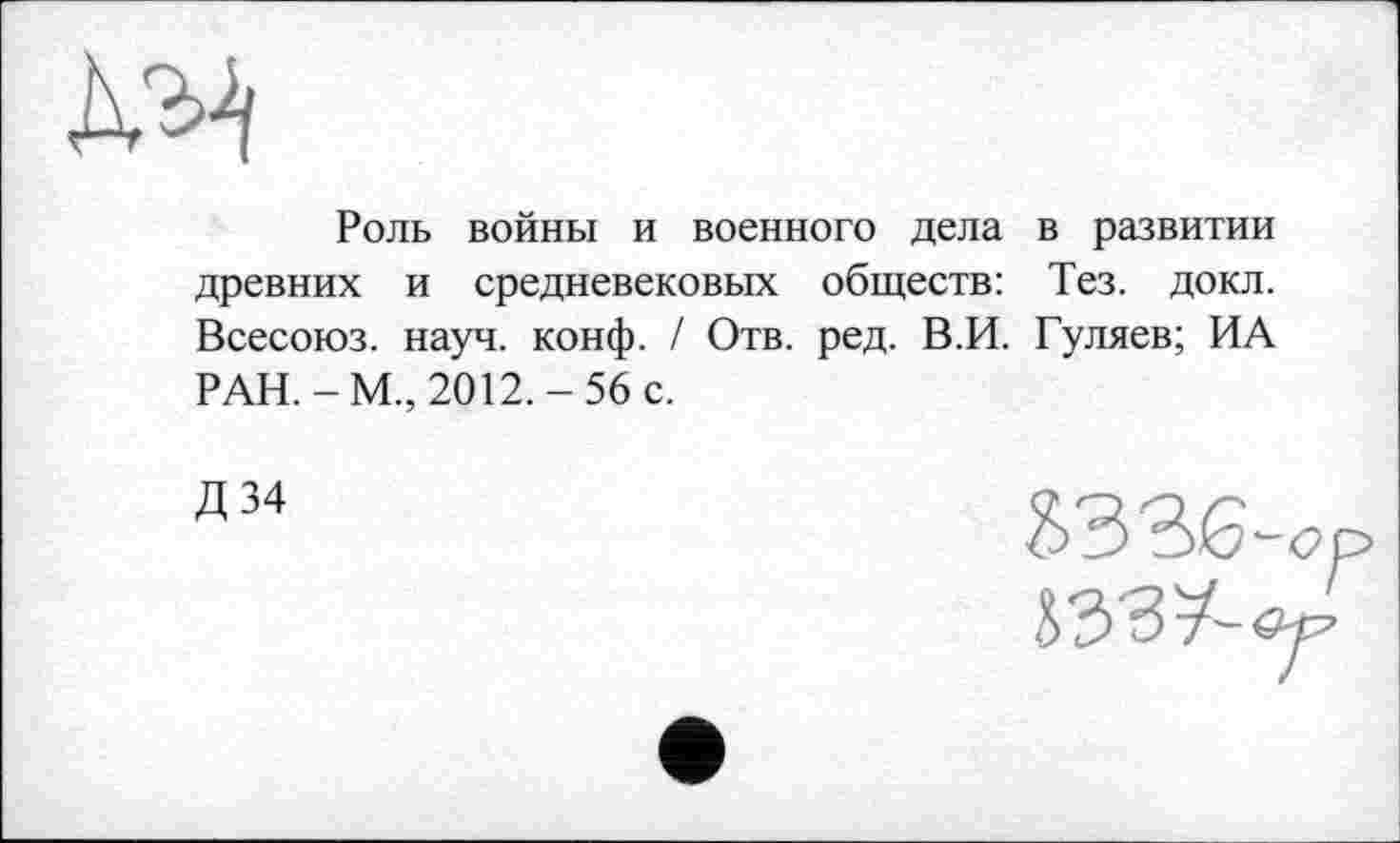 ﻿Роль войны и военного дела в развитии древних и средневековых обществ: Тез. докл. Всесоюз. науч. конф. / Отв. ред. В.И. Гуляев; ИА РАН.-М., 2012.-56 с.
Д34
ъззв